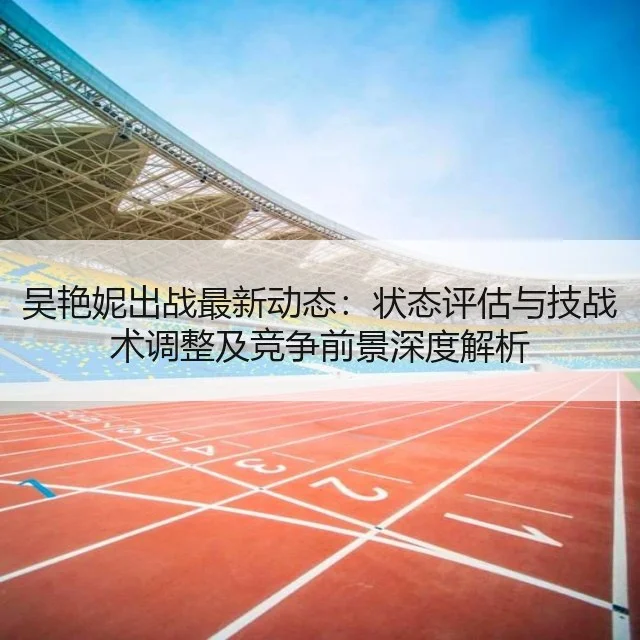 吴艳妮出战最新动态：状态评估与技战术调整及竞争前景深度解析（kaiyun）